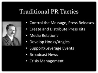 Traditional PR Tactics Control the Message, Press Releases Create and Distribute Press Kits Media Relations Develop Hooks/Angles Support/Leverage Events Broadcast News Crisis Management 