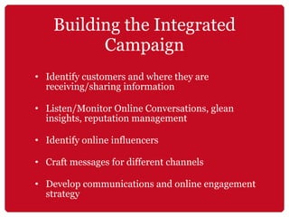 Building the Integrated Campaign Identify customers and where they are receiving/sharing information Listen/Monitor Online Conversations, glean insights, reputation management Identify online influencers Craft messages for different channels  Develop communications and online engagement strategy 