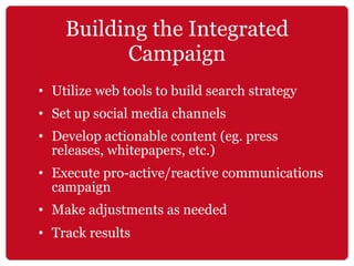 Building the Integrated Campaign Utilize web tools to build search strategy Set up social media channels Develop actionable content (eg. press releases, whitepapers, etc.) Execute pro-active/reactive communications campaign Make adjustments as needed Track results   