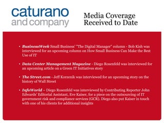 BusinessWeek  Small Business’ "The Digital Manager" column - Bob Kish was interviewed for an upcoming column on How Small Business Can Make the Best Use of IT  Data Center Management Magazine  - Diego Rosenfeld was interviewed for an upcoming article on a Green IT Initiatives story The Street.com  - Jeff Korzenik was interviewed for an upcoming story on the history of Wall Street  InfoWorld  – Diego Rosenfeld was interviewed by Contributing Reporter John Edwards’ Editorial Assistant, Eve Kaiser, for a piece on the outsourcing of IT government risk and compliance services (GCR). Diego also put Kaiser in touch with one of his clients for additional insights Media Coverage Received to Date 