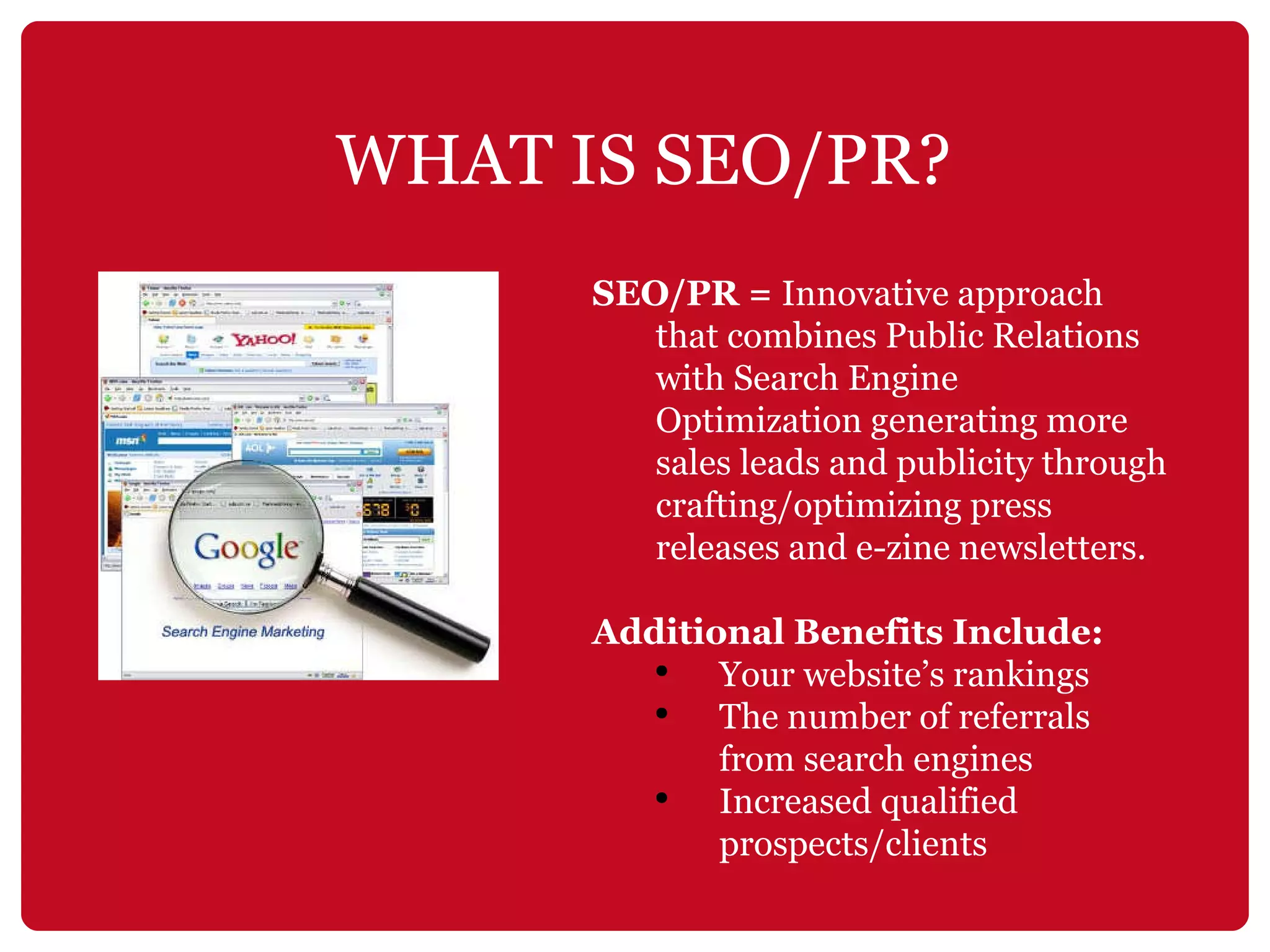 SEO/PR =  Innovative approach that combines Public Relations with Search Engine Optimization generating more sales leads and publicity through crafting/optimizing press releases and e-zine newsletters.   Additional Benefits Include: Your website’s rankings  The number of referrals from search engines Increased qualified prospects/clients WHAT IS SEO/PR? 