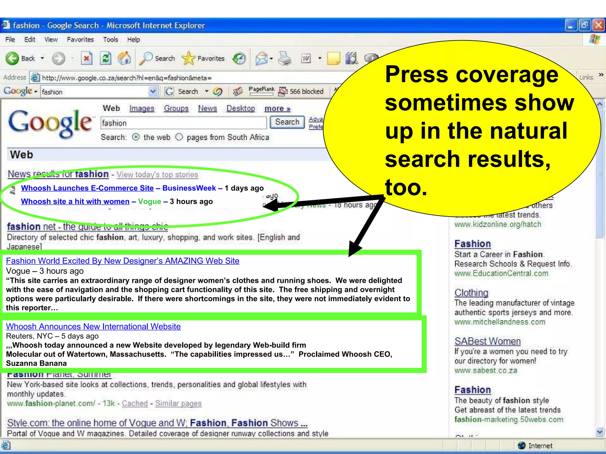 Whoosh Announces New International Website Reuters, NYC – 5 days ago ,,,Whoosh today announced a new Website developed by legendary Web-build firm Molecular out of Watertown, Massachusetts.  “The capabilities impressed us…”  Proclaimed Whoosh CEO, Suzanna Banana Fashion World Excited By New Designer’s AMAZING Web Site Vogue – 3 hours ago “ This site carries an extraordinary range of designer women’s clothes and running shoes.  We were delighted with the ease of navigation and the shopping cart functionality of this site.  The free shipping and overnight options were particularly desirable.  If there were shortcomings in the site, they were not immediately evident to this reporter… Press coverage sometimes show up in the natural search results, too. Whoosh Launches E-Commerce Site  – BusinessWeek –  1 days ago Whoosh site a hit with women  –  Vogue  –  3 hours ago 