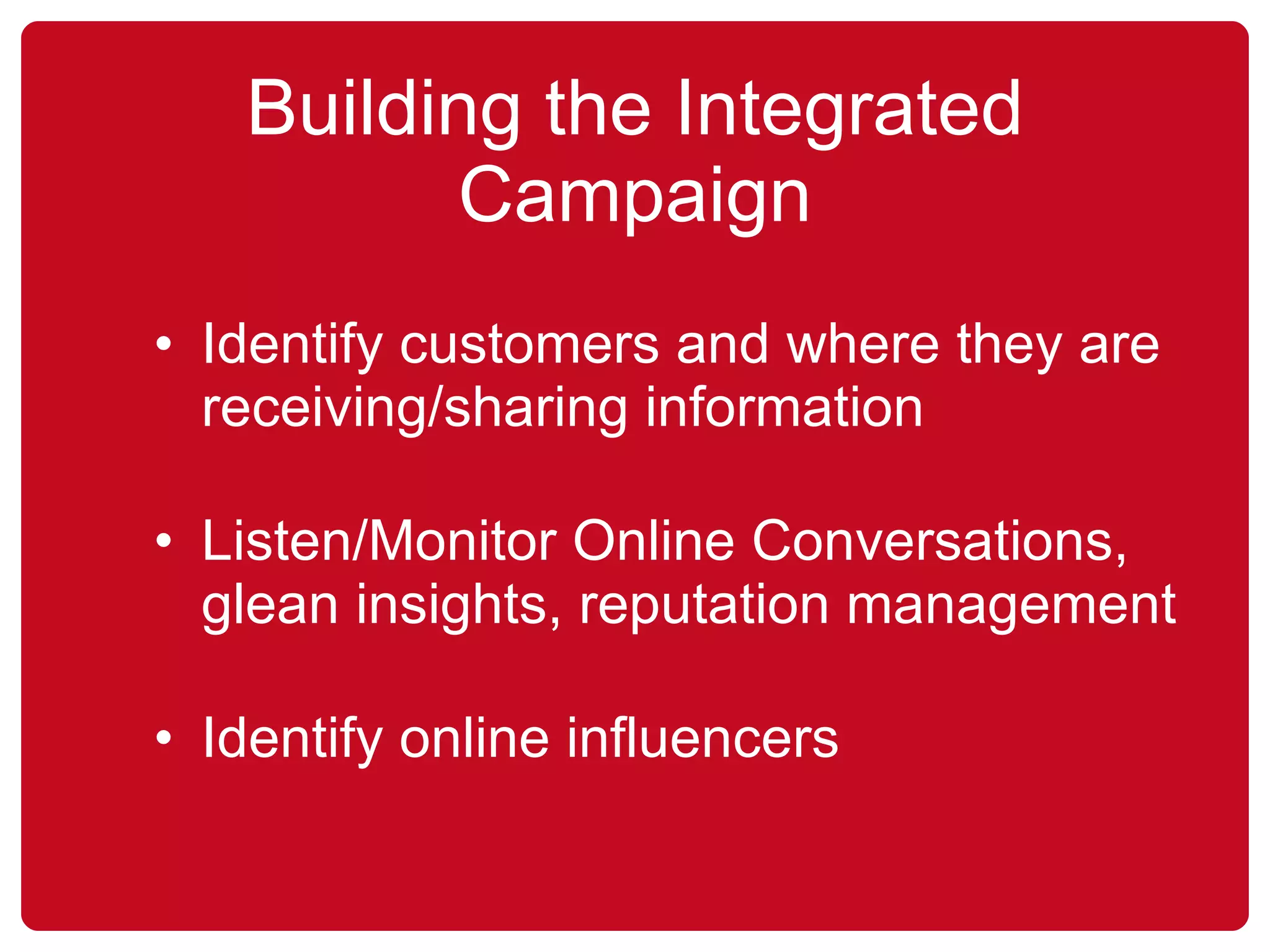Building the Integrated Campaign Identify customers and where they are receiving/sharing information Listen/Monitor Online Conversations, glean insights, reputation management Identify online influencers 