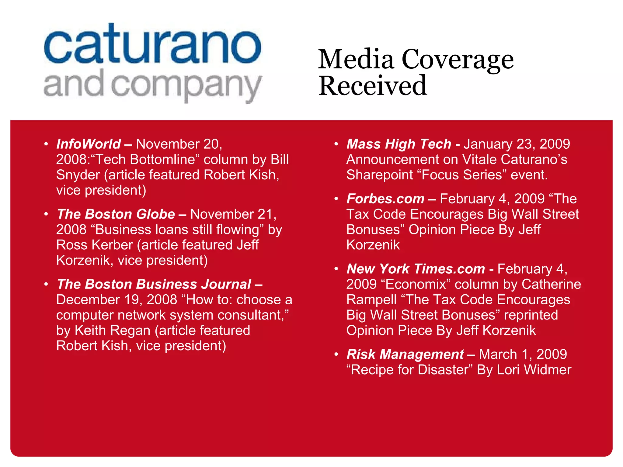 InfoWorld  –  November 20, 2008:“Tech Bottomline” column by Bill Snyder (article featured Robert Kish, vice president)  The Boston Globe  –  November 21, 2008 “B usiness loans still flowing” by Ross Kerber  (article featured Jeff Korzenik, vice president)  The Boston Business Journal  –  December 19, 2008 “How to: choose a computer network system consultant,” by Keith Regan (article featured Robert Kish, vice president)  Mass High Tech  -  January 23, 2009 Announcement on Vitale Caturano’s Sharepoint “Focus Series” event.   Forbes.com  –  February 4, 2009 “ The Tax Code Encourages Big Wall Street Bonuses” Opinion Piece By  Jeff Korzenik New York Times.com  -   February 4, 2009 “Economix” column by Catherine Rampell “ The Tax Code Encourages Big Wall Street Bonuses” reprinted Opinion Piece By  Jeff Korzenik Risk Management  –  March 1, 2009 “Recipe for Disaster” By Lori Widmer Media Coverage Received 