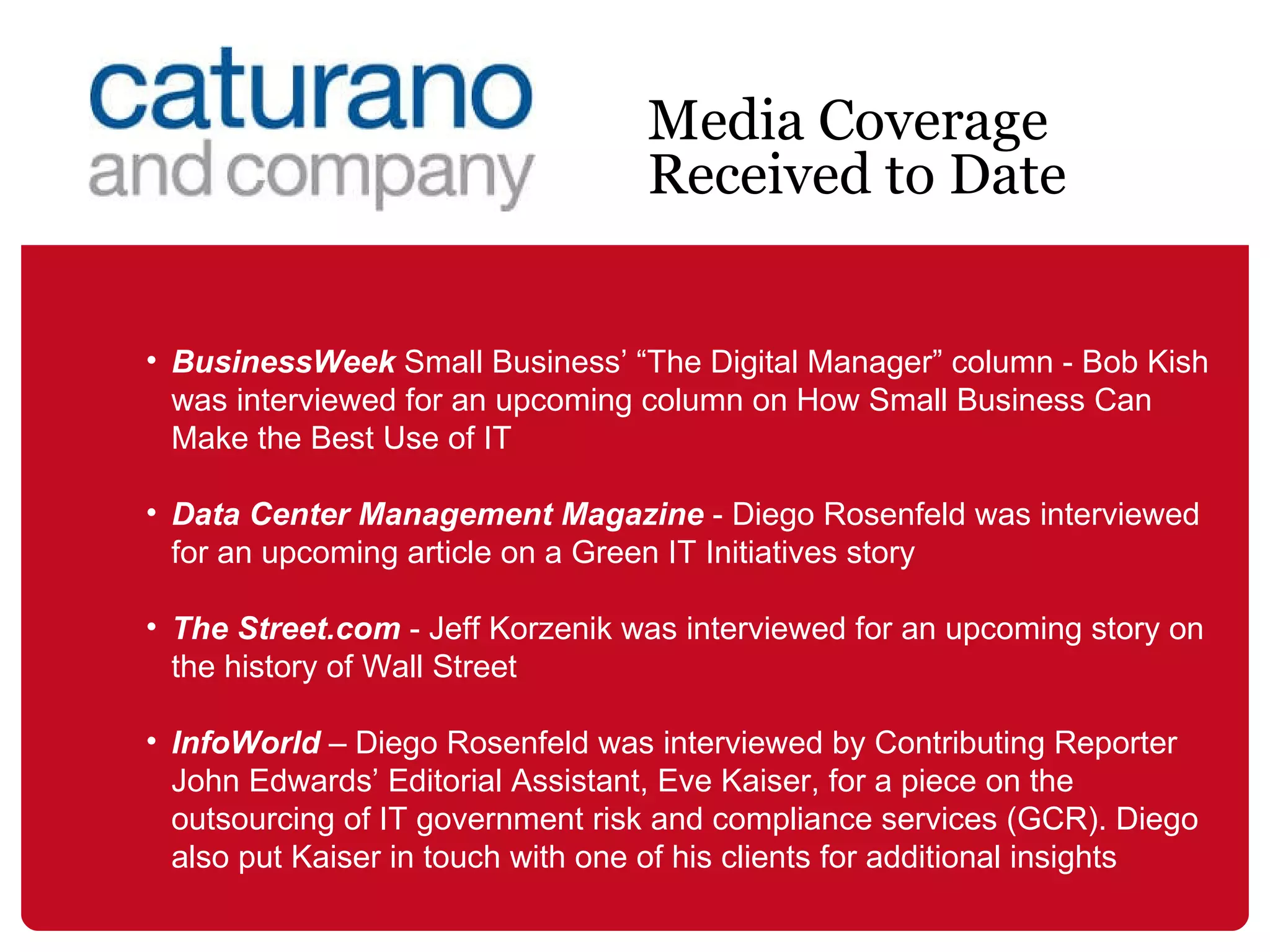 BusinessWeek  Small Business’ “The Digital Manager” column - Bob Kish was interviewed for an upcoming column on How Small Business Can Make the Best Use of IT  Data Center Management Magazine  - Diego Rosenfeld was interviewed for an upcoming article on a Green IT Initiatives story The Street.com  - Jeff Korzenik was interviewed for an upcoming story on the history of Wall Street  InfoWorld  – Diego Rosenfeld was interviewed by Contributing Reporter John Edwards’ Editorial Assistant, Eve Kaiser, for a piece on the outsourcing of IT government risk and compliance services (GCR). Diego also put Kaiser in touch with one of his clients for additional insights Media Coverage Received to Date 