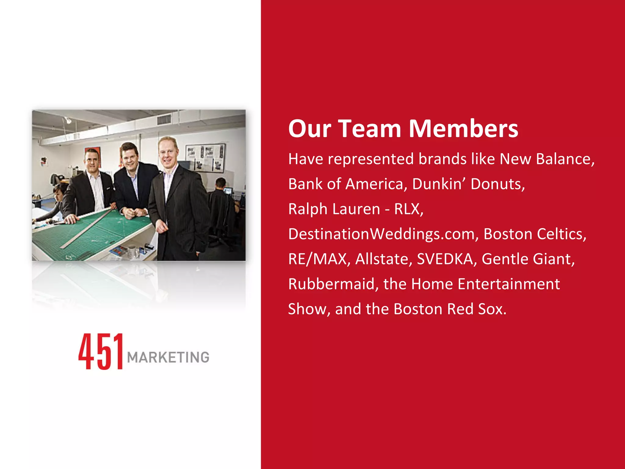 7% Our Team Members Have represented brands like New Balance, Bank of America, Dunkin’ Donuts, Ralph Lauren - RLX, DestinationWeddings.com, Boston Celtics, RE/MAX, Allstate, SVEDKA, Gentle Giant, Rubbermaid, the Home Entertainment Show, and the Boston Red Sox.  