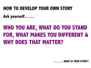 HOW TO DEVELOP YOUR OWN STORY
Ask yourself…....
WHO YOU ARE, WHAT DO YOU STAND
FOR, WHAT MAKES YOU DIFFERENT &
WHY DOES THAT MATTER?
………..WHAT IS YOUR STORY?
	
  
	
  
 