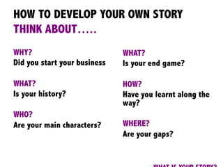 HOW TO DEVELOP YOUR OWN STORY
THINK ABOUT…..
WHY?
Did you start your business
WHAT?
Is your history?
WHO?
Are your main characters?
	
  
	
  
WHAT?
Is your end game?
HOW?
Have you learnt along the
way?
WHERE?
Are your gaps?
 