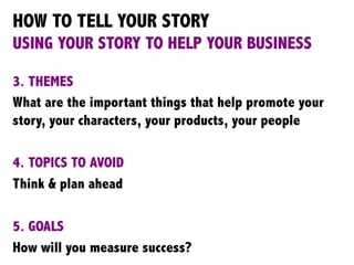 HOW TO TELL YOUR STORY
USING YOUR STORY TO HELP YOUR BUSINESS
3. THEMES
What are the important things that help promote your
story, your characters, your products, your people
4. TOPICS TO AVOID
Think & plan ahead
5. GOALS
How will you measure success?
 