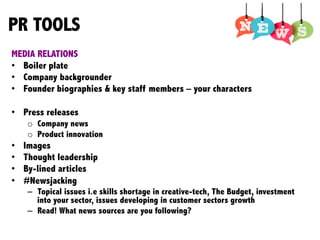 PR TOOLS
MEDIA RELATIONS
•  Boiler plate
•  Company backgrounder
•  Founder biographies & key staff members – your characters
•  Press releases
o  Company news
o  Product innovation
•  Images
•  Thought leadership
•  By-lined articles
•  #Newsjacking
–  Topical issues i.e skills shortage in creative-tech, The Budget, investment
into your sector, issues developing in customer sectors growth
–  Read! What news sources are you following?	
  
	
  
	
  
 