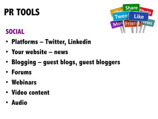 PR TOOLS
SOCIAL
•  Platforms – Twitter, Linkedin
•  Your website – news
•  Blogging – guest blogs, guest bloggers
•  Forums
•  Webinars
•  Video content
•  Audio
	
  
 