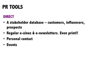 PR TOOLS
DIRECT
•  A stakeholder database – customers, influencers,
prospects
•  Regular e-zines & e-newsletters. Even print!!
•  Personal contact
•  Events
	
  
	
  
 