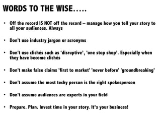 WORDS TO THE WISE…..
•  Off the record IS NOT off the record – manage how you tell your story to
all your audiences. Always
•  Don't use industry jargon or acronyms
•  Don't use clichés such as 'disruptive’, 'one stop shop’. Especially when
they have become clichés
•  Don't make false claims 'first to market' 'never before' 'groundbreaking'
•  Don't assume the most techy person is the right spokesperson
•  Don't assume audiences are experts in your field
•  Prepare. Plan. Invest time in your story. It’s your business!
 