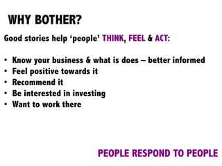 WHY BOTHER?
Good stories help ‘people’ THINK, FEEL & ACT:
•  Know your business & what is does – better informed
•  Feel positive towards it
•  Recommend it
•  Be interested in investing
•  Want to work there
PEOPLE RESPOND TO PEOPLE
 