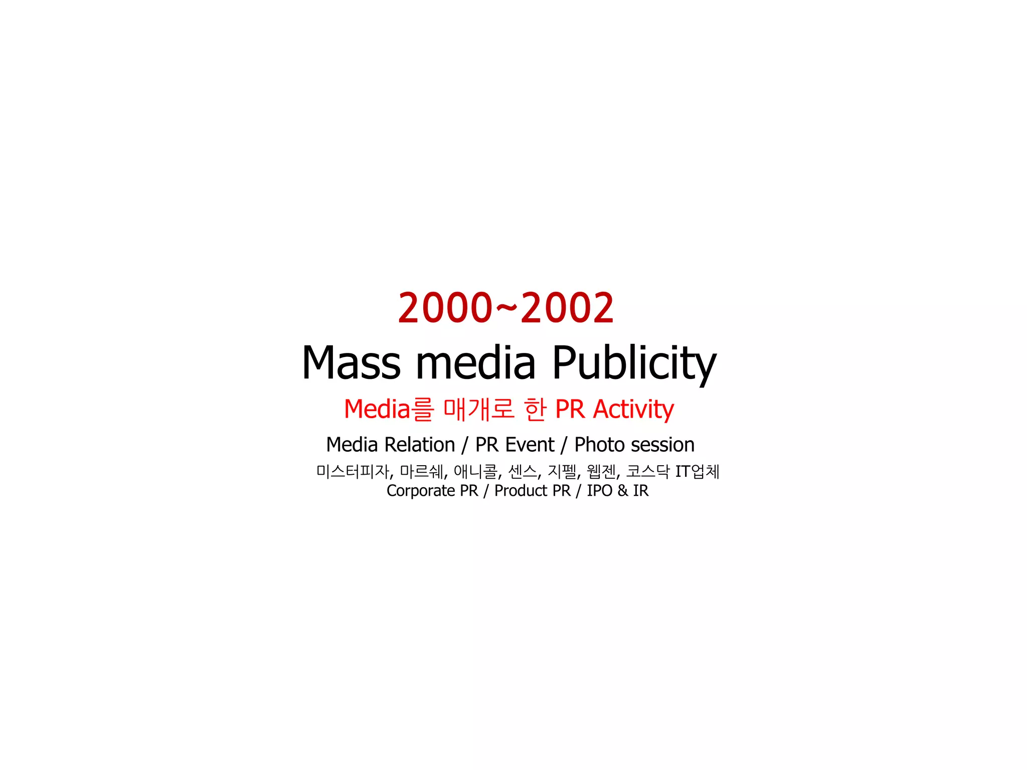 2000~2002
Mass media Publicity
  Media를 매개로 핚 PR Activity
 Media Relation / PR Event / Photo session
미스터피자, 마르쉐, 애니콜, 센스, 지펠, 웹젠, 코스닥 IT업체
     Corporate PR / Product PR / IPO & IR
 