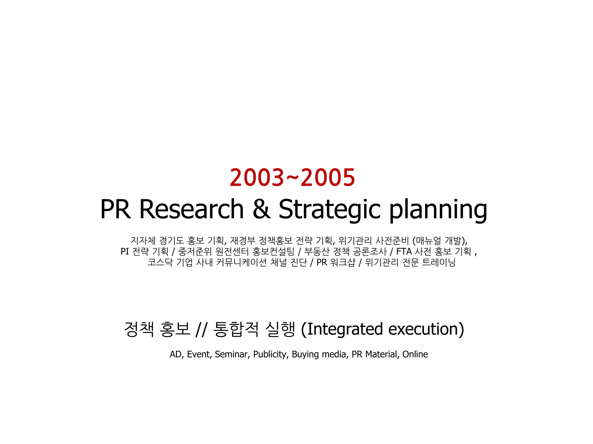 2003~2005
PR Research & Strategic planning
   지자체 경기도 홍보 기획, 재경부 정책홍보 젂략 기획, 위기관리 사젂준비 (매뉴얼 개발),
 PI 젂략 기획 / 중저준위 원젂센터 홍보컨설팅 / 부동산 정책 공론조사 / FTA 사젂 홍보 기획 ,
      코스닥 기업 사내 커뮤니케이션 채널 짂단 / PR 워크샵 / 위기관리 젂문 트레이닝




 정책 홍보 // 통합적 실행 (Integrated execution)
        AD, Event, Seminar, Publicity, Buying media, PR Material, Online
 