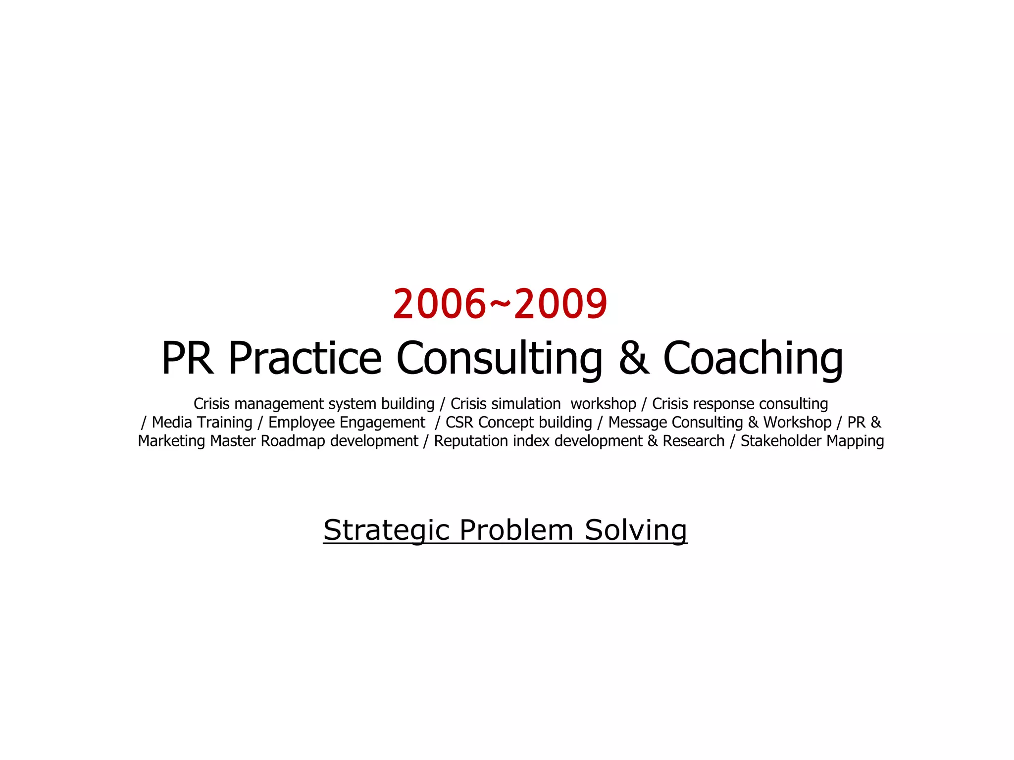 2006~2009
   PR Practice Consulting & Coaching
        Crisis management system building / Crisis simulation workshop / Crisis response consulting
/ Media Training / Employee Engagement / CSR Concept building / Message Consulting & Workshop / PR &
Marketing Master Roadmap development / Reputation index development & Research / Stakeholder Mapping




                        Strategic Problem Solving
 