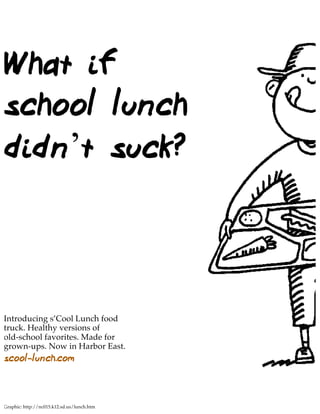 What if
school lunch
didn’t suck?



Introducing s’Cool Lunch food
truck. Healthy versions of
old-school favorites. Made for
grown-ups. Now in Harbor East.
scool-lunch.com



Graphic: http://nc015.k12.sd.us/lunch.htm
 