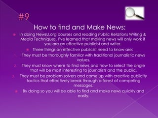#6The More you Write, The More you’ll knowBeing in public relations, one has to know when to write and how to write about a person or organization.In order to know more about public relations, you have to practice writing it constantly and getting the feel of the world’s response to your writing.In PR Writing, you learn the knowledge of writing and how people can easily be effected by it.Great quote by E. L. Doctorow, “Writing is an exploration. You start from nothing and learn as you go.”
