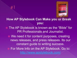 #1 How AP Stylebook Can Make you or Break you: The AP Stylebook is known as the “Bible” for PR Professionals and Journalist. We need it for content purposes, creating news releases, and press releases. Its our constant guide to writing success. For More Info on the AP Stylebook. Go to: http://www.apstylebook.com/ 