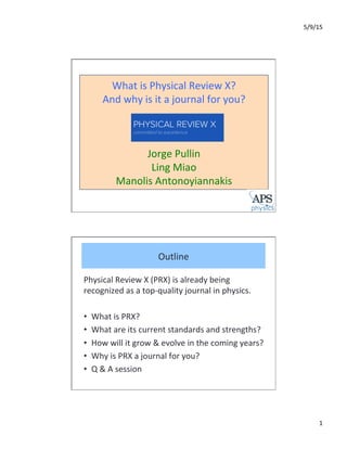 5/9/15	
  
1	
  
What	
  is	
  Physical	
  Review	
  X?	
  	
  
And	
  why	
  is	
  it	
  a	
  journal	
  for	
  you?	
  
	
  
	
  
	
  
Jorge	
  Pullin	
  
Ling	
  Miao	
  
Manolis	
  Antonoyiannakis	
  
Physical	
  Review	
  X	
  (PRX)	
  is	
  already	
  being	
  
recognized	
  as	
  a	
  top-­‐quality	
  journal	
  in	
  physics.	
  	
  
	
  
•  What	
  is	
  PRX?	
  	
  
•  What	
  are	
  its	
  current	
  standards	
  and	
  strengths?	
  	
  
•  How	
  will	
  it	
  grow	
  &	
  evolve	
  in	
  the	
  coming	
  years?	
  	
  
•  Why	
  is	
  PRX	
  a	
  journal	
  for	
  you?	
  	
  
•  Q	
  &	
  A	
  session	
  
Outline	
  
 