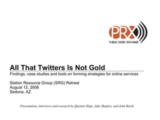 All That Twitters Is Not Gold Findings, case studies and tools on forming strategies for online services Station Resource Group (SRG) Retreat August 12, 2008 Sedona, AZ Presentation, interviews and research by Quentin Hope, Jake Shapiro, and John Barth. 