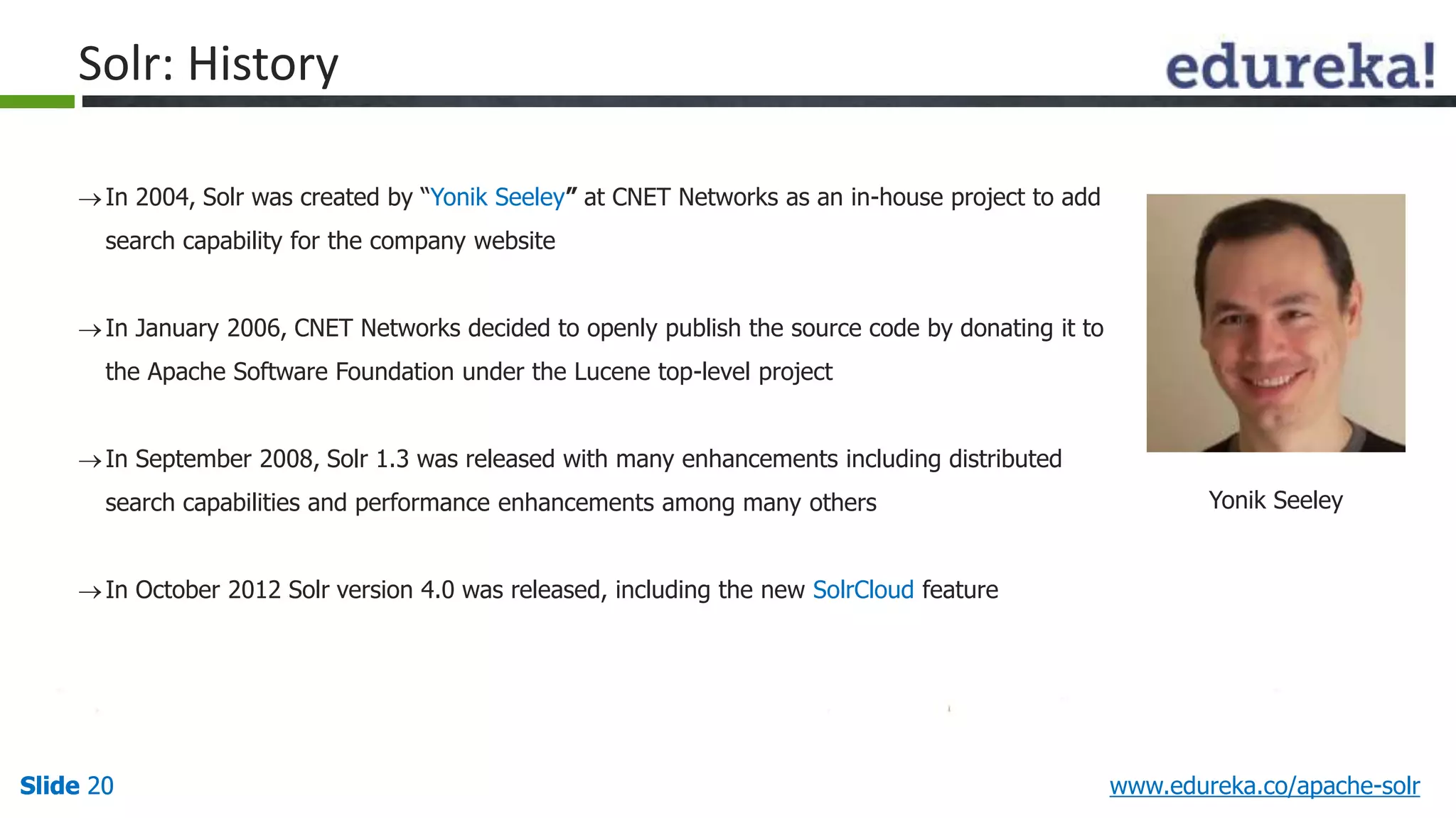 Solr: History 
 In 2004, Solr was created by “Yonik Seeley” at CNET Networks as an in-house project to add 
search capability for the company website 
 In January 2006, CNET Networks decided to openly publish the source code by donating it to 
the Apache Software Foundation under the Lucene top-level project 
 In September 2008, Solr 1.3 was released with many enhancements including distributed 
search capabilities and performance enhancements among many others 
 In October 2012 Solr version 4.0 was released, including the new SolrCloud feature 
Yonik Seeley 
Slide 20 www.edureka.co/apache-solr 
 