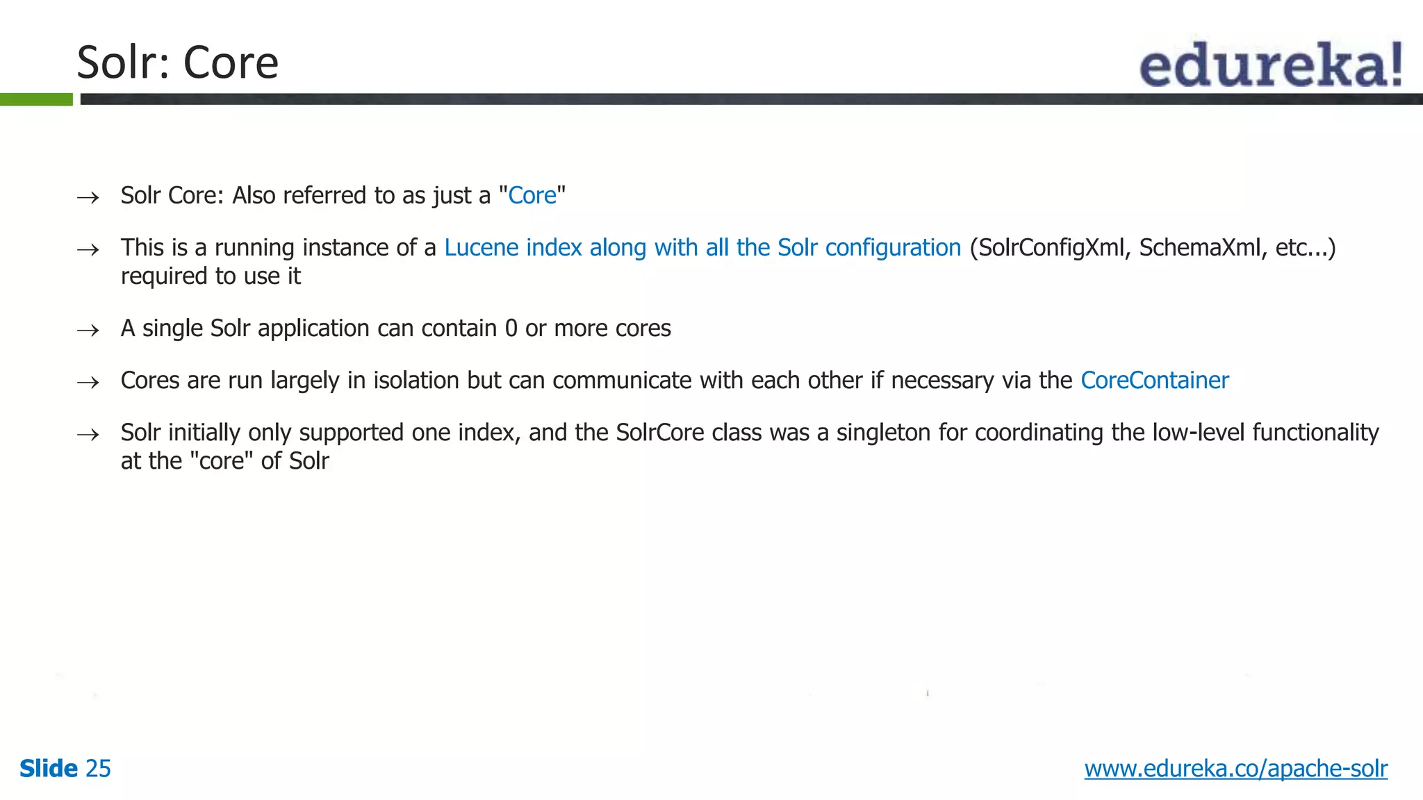Solr: Core 
 Solr Core: Also referred to as just a "Core" 
 This is a running instance of a Lucene index along with all the Solr configuration (SolrConfigXml, SchemaXml, etc...) 
required to use it 
 A single Solr application can contain 0 or more cores 
 Cores are run largely in isolation but can communicate with each other if necessary via the CoreContainer 
 Solr initially only supported one index, and the SolrCore class was a singleton for coordinating the low-level functionality 
at the "core" of Solr 
Slide 25 www.edureka.co/apache-solr 
 