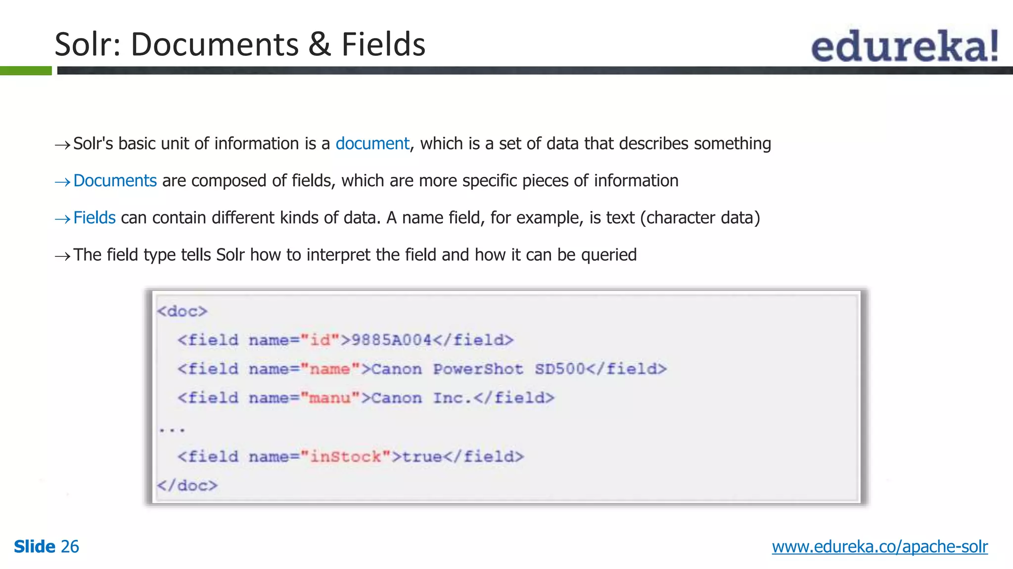 Solr: Documents & Fields 
 Solr's basic unit of information is a document, which is a set of data that describes something 
Documents are composed of fields, which are more specific pieces of information 
 Fields can contain different kinds of data. A name field, for example, is text (character data) 
The field type tells Solr how to interpret the field and how it can be queried 
Slide 26 www.edureka.co/apache-solr 
 