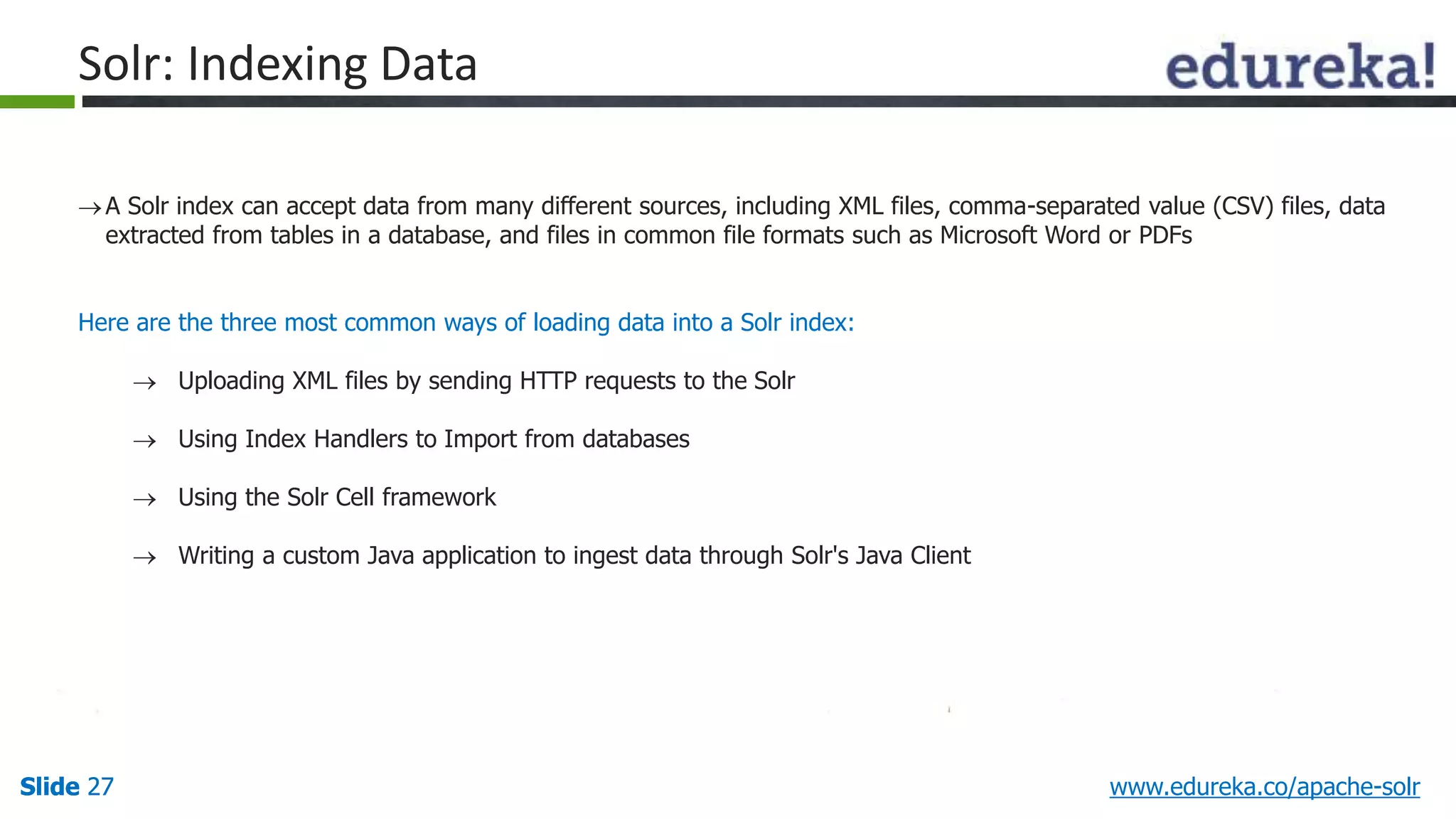 Solr: Indexing Data 
 A Solr index can accept data from many different sources, including XML files, comma-separated value (CSV) files, data 
extracted from tables in a database, and files in common file formats such as Microsoft Word or PDFs 
Here are the three most common ways of loading data into a Solr index: 
 Uploading XML files by sending HTTP requests to the Solr 
 Using Index Handlers to Import from databases 
 Using the Solr Cell framework 
 Writing a custom Java application to ingest data through Solr's Java Client 
Slide 27 www.edureka.co/apache-solr 
 