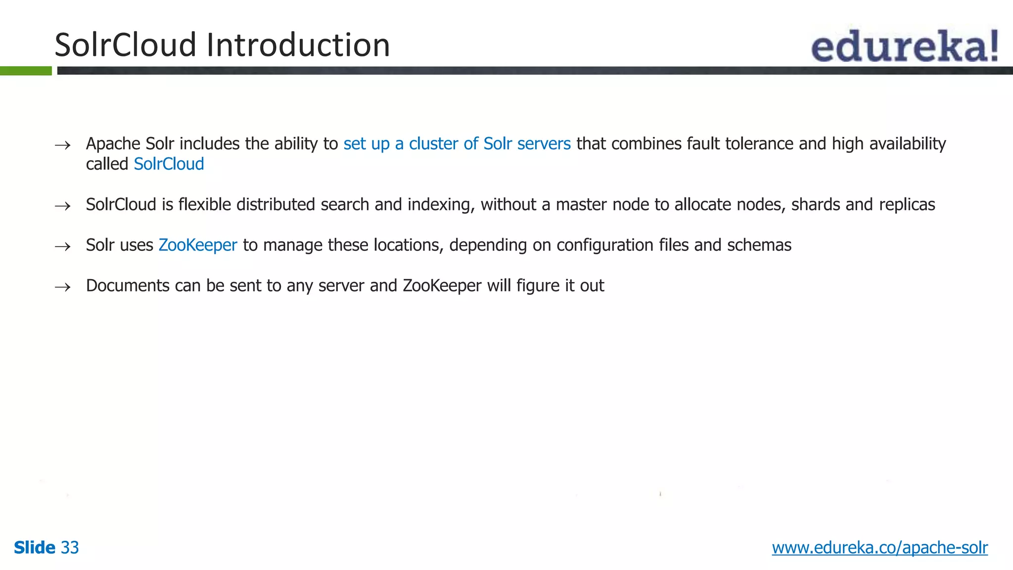 SolrCloud Introduction 
 Apache Solr includes the ability to set up a cluster of Solr servers that combines fault tolerance and high availability 
called SolrCloud 
 SolrCloud is flexible distributed search and indexing, without a master node to allocate nodes, shards and replicas 
 Solr uses ZooKeeper to manage these locations, depending on configuration files and schemas 
 Documents can be sent to any server and ZooKeeper will figure it out 
Slide 33 www.edureka.co/apache-solr 
 