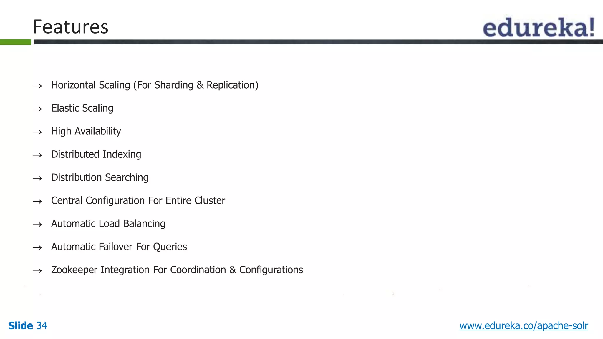 Features 
 Horizontal Scaling (For Sharding & Replication) 
 Elastic Scaling 
 High Availability 
 Distributed Indexing 
 Distribution Searching 
 Central Configuration For Entire Cluster 
 Automatic Load Balancing 
 Automatic Failover For Queries 
 Zookeeper Integration For Coordination & Configurations 
Slide 34 www.edureka.co/apache-solr 
 