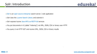 Solr: Introduction 
 Solr is an open source enterprise search server / web application 
 Solr Uses the Lucene Search Library and extends it 
 Solr exposes lucene Java API’s as REST-Full services 
You put documents in it (called "indexing") via XML, JSON, CSV or binary over HTTP 
You query it via HTTP GET and receive XML, JSON, CSV or binary results 
Slide 19 www.edureka.co/apache-solr 
 