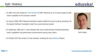 Solr: History 
 In 2004, Solr was created by “Yonik Seeley” at CNET Networks as an in-house project to add 
search capability for the company website 
 In January 2006, CNET Networks decided to openly publish the source code by donating it to 
the Apache Software Foundation under the Lucene top-level project 
 In September 2008, Solr 1.3 was released with many enhancements including distributed 
search capabilities and performance enhancements among many others 
 In October 2012 Solr version 4.0 was released, including the new SolrCloud feature 
Yonik Seeley 
Slide 20 www.edureka.co/apache-solr 
 