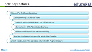 Solr: Key Features 
Advanced Full-Text Search Capabilities 
Optimized for High Volume Web Traffic 
Standards Based Open Interfaces - XML, JSON and HTTP 
Comprehensive HTML Administration Interfaces 
Server statistics exposed over JMX for monitoring 
Near Real-time indexing and Adaptable with XML Configuration 
Linearly scalable, auto index replication, auto, Extensible Plugin Architecture 
Slide 21 www.edureka.co/apache-solr 
 