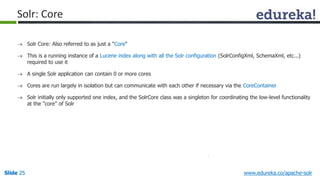 Solr: Core 
 Solr Core: Also referred to as just a "Core" 
 This is a running instance of a Lucene index along with all the Solr configuration (SolrConfigXml, SchemaXml, etc...) 
required to use it 
 A single Solr application can contain 0 or more cores 
 Cores are run largely in isolation but can communicate with each other if necessary via the CoreContainer 
 Solr initially only supported one index, and the SolrCore class was a singleton for coordinating the low-level functionality 
at the "core" of Solr 
Slide 25 www.edureka.co/apache-solr 
 