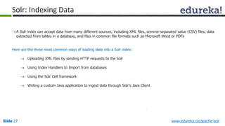 Solr: Indexing Data 
 A Solr index can accept data from many different sources, including XML files, comma-separated value (CSV) files, data 
extracted from tables in a database, and files in common file formats such as Microsoft Word or PDFs 
Here are the three most common ways of loading data into a Solr index: 
 Uploading XML files by sending HTTP requests to the Solr 
 Using Index Handlers to Import from databases 
 Using the Solr Cell framework 
 Writing a custom Java application to ingest data through Solr's Java Client 
Slide 27 www.edureka.co/apache-solr 
 