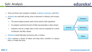 Analysis 
Analyzers 
Tokenizers 
Filters 
Solr: Analysis 
 There are three main concepts in analysis: analyzers, tokenizers, and filters 
 Analyzers are used both during, when a document is indexed, and at query 
time 
» The same analysis process need not be used for both operations 
» An analyzer examines the text of fields and generates a token stream 
» Analyzers may be a single class or they may be composed of a series 
of tokenizer and filter classes 
 Tokenizers break field data into lexical units, or tokens 
 Filters examine a stream of tokens and keep them, transform or discard 
them, or create new ones 
Slide 28 www.edureka.co/apache-solr 
 