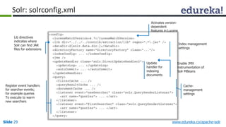 Solr: solrconfig.xml 
Lib directives 
indicates where 
Solr can find JAR 
files for extensions 
Register event handlers 
for searcher events; 
for example queries 
To execute to warm 
new searchers 
Activates version-dependent 
features in Lucene 
Index management 
settings 
Enable JMX 
instrumentation of 
Solr MBeans 
Update 
handler for 
indexing 
documents 
Cache-management 
settings 
Slide 29 www.edureka.co/apache-solr 
 