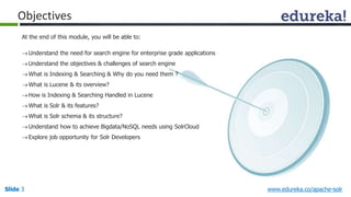 Objectives 
At the end of this module, you will be able to: 
Understand the need for search engine for enterprise grade applications 
Understand the objectives & challenges of search engine 
What is Indexing & Searching & Why do you need them ? 
What is Lucene & its overview? 
How is Indexing & Searching Handled in Lucene 
What is Solr & its features? 
What is Solr schema & its structure? 
Understand how to achieve Bigdata/NoSQL needs using SolrCloud 
 Explore job opportunity for Solr Developers 
Slide 3 www.edureka.co/apache-solr 
 