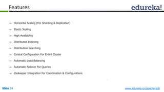 Features 
 Horizontal Scaling (For Sharding & Replication) 
 Elastic Scaling 
 High Availability 
 Distributed Indexing 
 Distribution Searching 
 Central Configuration For Entire Cluster 
 Automatic Load Balancing 
 Automatic Failover For Queries 
 Zookeeper Integration For Coordination & Configurations 
Slide 34 www.edureka.co/apache-solr 
 