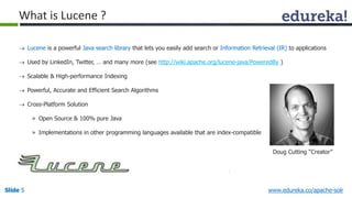 What is Lucene ? 
 Lucene is a powerful Java search library that lets you easily add search or Information Retrieval (IR) to applications 
 Used by LinkedIn, Twitter, … and many more (see http://wiki.apache.org/lucene-java/PoweredBy ) 
 Scalable & High-performance Indexing 
 Powerful, Accurate and Efficient Search Algorithms 
 Cross-Platform Solution 
» Open Source & 100% pure Java 
» Implementations in other programming languages available that are index-compatible 
Doug Cutting “Creator” 
Slide 5 www.edureka.co/apache-solr 
 