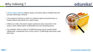 Why Indexing ? 
 Search engine indexing collects, parses, and stores data to facilitate fast and 
accurate information retrieval 
 The purpose of storing an index is to optimize speed and performance in 
finding relevant documents for a search query 
 Without an index, the search engine would scan every document in the 
corpus, which would require considerable time and computing power 
 For example, while an index of 10,000 documents can be queried within 
milliseconds, a sequential scan of every word in 10,000 large documents could 
take hours 
Slide 6 www.edureka.co/apache-solr 
 