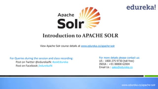 www.edureka.co/apache-solr 
Introduction to APACHE SOLR 
View Apache Solr course details at www.edureka.co/apache-solr 
For Queries during the session and class recording: 
Post on Twitter @edurekaIN: #askEdureka 
Post on Facebook /edurekaIN 
For more details please contact us: 
US : 1800 275 9730 (toll free) 
INDIA : +91 88808 62004 
Email Us : sales@edureka.co 
 