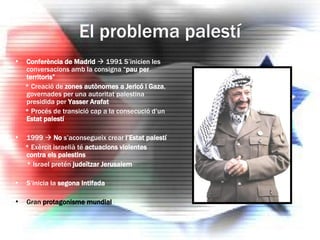 El problema palestí Conferència de Madrid     1991 S’inicien les conversacions amb la consigna “ pau per territoris” * Creació de  zones autònomes a Jericó i Gaza , governades per una autoritat palestina presidida per  Yasser Arafat * Procés de transició cap a la consecució d’un  Estat palestí 1999     No  s’aconsegueix crear  l’Estat palestí * Exèrcit israelià té  actuacions violentes contra els palestins * Israel pretén  judeïtzar Jerusalem S’inicia la  segona Intifada Gran  protagonisme mundial 
