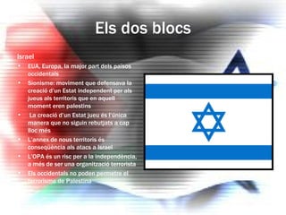 Els dos blocs Israel EUA, Europa, la major part dels països occidentals Sionisme: moviment que defensava la creació d’un Estat independent per als jueus als territoris que en aquell moment eren palestins La creació d’un Estat jueu és l’única manera que no siguin rebutjats a cap lloc més L’annex de nous territoris és conseqüència als atacs a Israel L’OPA és un risc per a la independència, a més de ser una organització terrorista Els occidentals no poden permetre el terrorisme de Palestina 