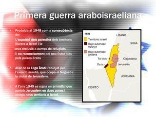Primera guerra araboisraeliana Produïda al 1948 com a  conseqüència  de: L’expulsió dels palestins  dels territoris lliurats a Israel i la  seva reclusió a camps de refugiats El  no reconeixement  del nou Estat jueu pels països àrabs Atac de la  Lliga Àrab : rebutjat per l’exèrcit israelià, que ocupà el Nègueb i la ciutat de Jerusalem. A l’any 1949 es signa un  armistici  que parteix  Jerusalem en dues zones  i atorga  nous territoris a Israel. 