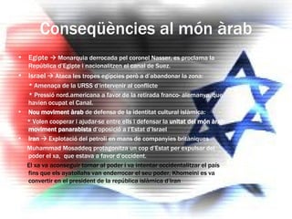 Conseqüències al món àrab Egipte    Monarquia derrocada pel coronel Nasser, es proclama la República d’Egipte i nacionalitzen el canal de Suez. Israel     Ataca les tropes egípcies però a d’abandonar la zona: * Amenaça de la URSS d’intervenir al conflicte * Pressió nord.americana a favor de la retirada franco- alemanya, que havien ocupat el Canal. Nou moviment àrab  de defensa de la identitat cultural islàmica: * Volen cooperar i ajudar-se entre ells i defensar la  unitat del món àrab: moviment panarabista  d’oposició a l’Estat d’Israel Iran     Explotació del petroli en mans de companyies britàniques Muhammad Mosaddeq protagonitza un cop d’Estat per expulsar del poder el xa,  que estava a favor d’occident. El xa va aconseguir tornar al poder i va intentar occidentalitzar el país fins que els ayatollahs van enderrocar el seu poder, Khomeini es va convertir en el president de la república islàmica d’Iran 