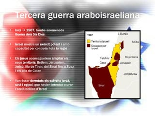 Tercera guerra araboisraeliana Inici      1967 , també anomenada  Guerra dels Sis Dies Israel  mostra un  exèrcit potent  i amb capacitat per controlar tota la regió Els  jueus  aconsegueixen  ampliar  els seus  territoris:  Betlem, Jerusalem, Jericó, Illa de Tiran, del Sinaí fins a Suez i els alts de Golan Van ésser  derrotats els exèrcits jordà, sirià i egipci , que havien intentat aturar l’acció bèl·lica d’Israel 