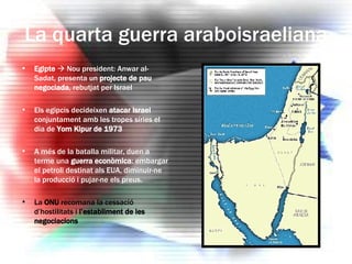La quarta guerra araboisraeliana Egipte     Nou president: Anwar al-Sadat, presenta un  projecte de pau negociada , rebutjat per Israel Els egipcis decideixen  atacar Israel  conjuntament amb les tropes síries el dia de  Yom Kipur de 1973 A més de la batalla militar, duen a terme una  guerra econòmica : embargar el petroli destinat als EUA, diminuir-ne la producció i pujar-ne els preus. La  ONU  recomana la cessació d’hostilitats i  l’establiment de les negociacions 